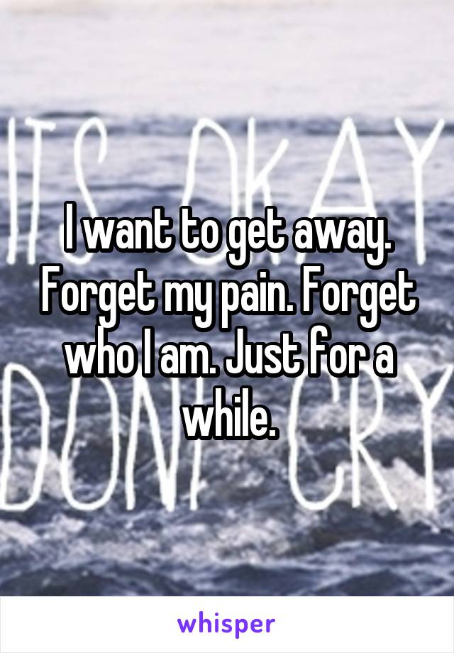 I want to get away. Forget my pain. Forget who I am. Just for a while.