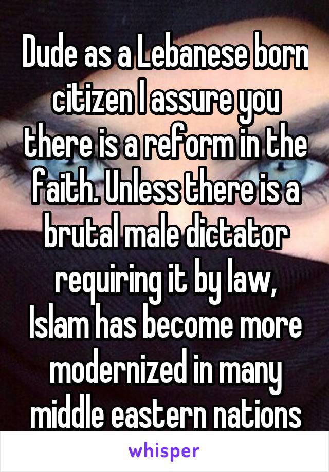 Dude as a Lebanese born citizen I assure you there is a reform in the faith. Unless there is a brutal male dictator requiring it by law, Islam has become more modernized in many middle eastern nations