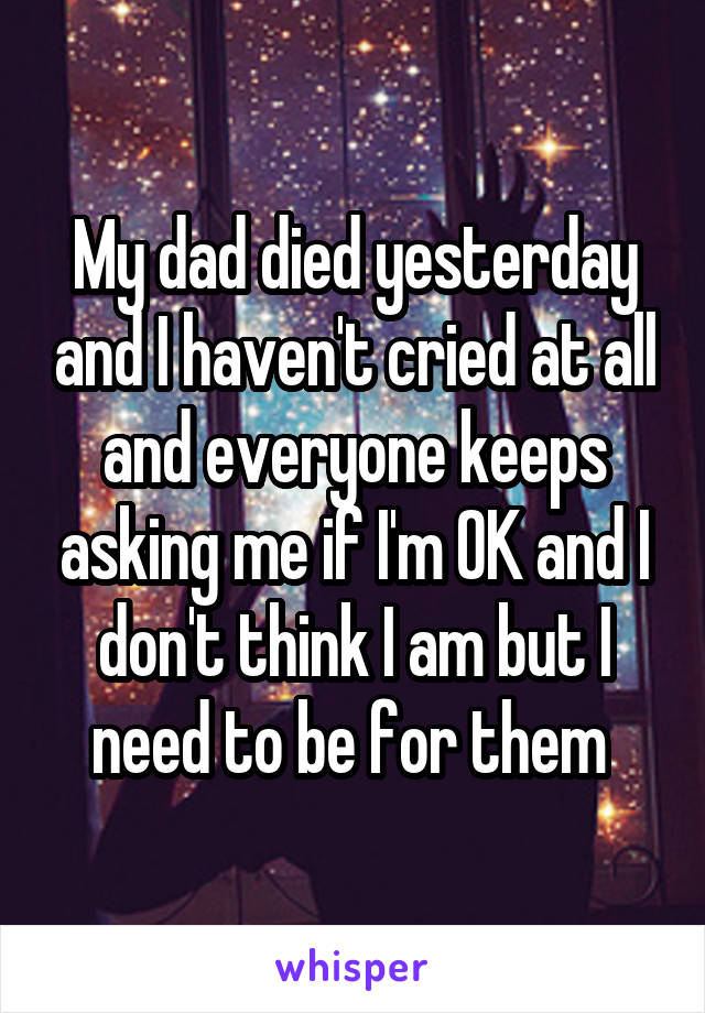 My dad died yesterday and I haven't cried at all and everyone keeps asking me if I'm OK and I don't think I am but I need to be for them 