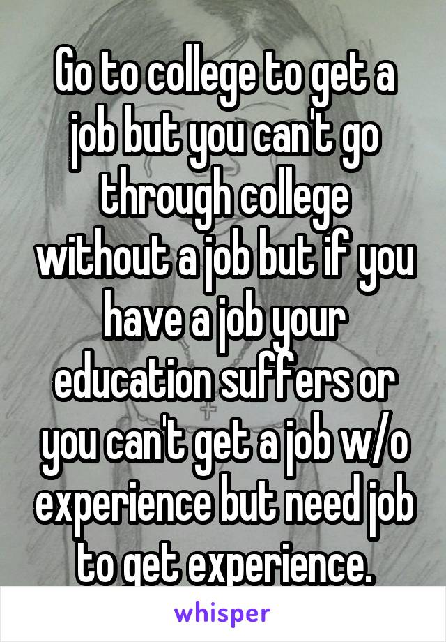 Go to college to get a job but you can't go through college without a job but if you have a job your education suffers or you can't get a job w/o experience but need job to get experience.