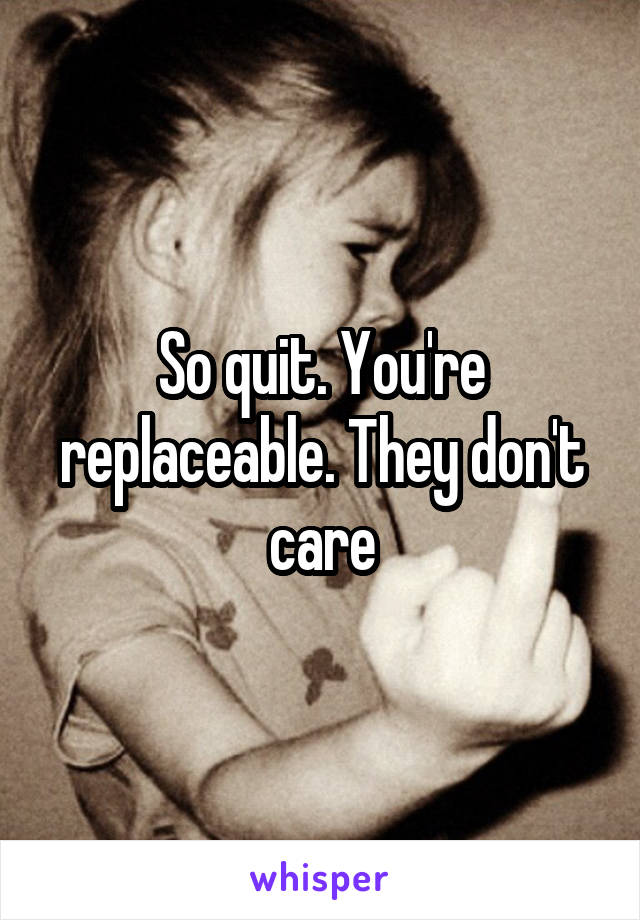 So quit. You're replaceable. They don't care