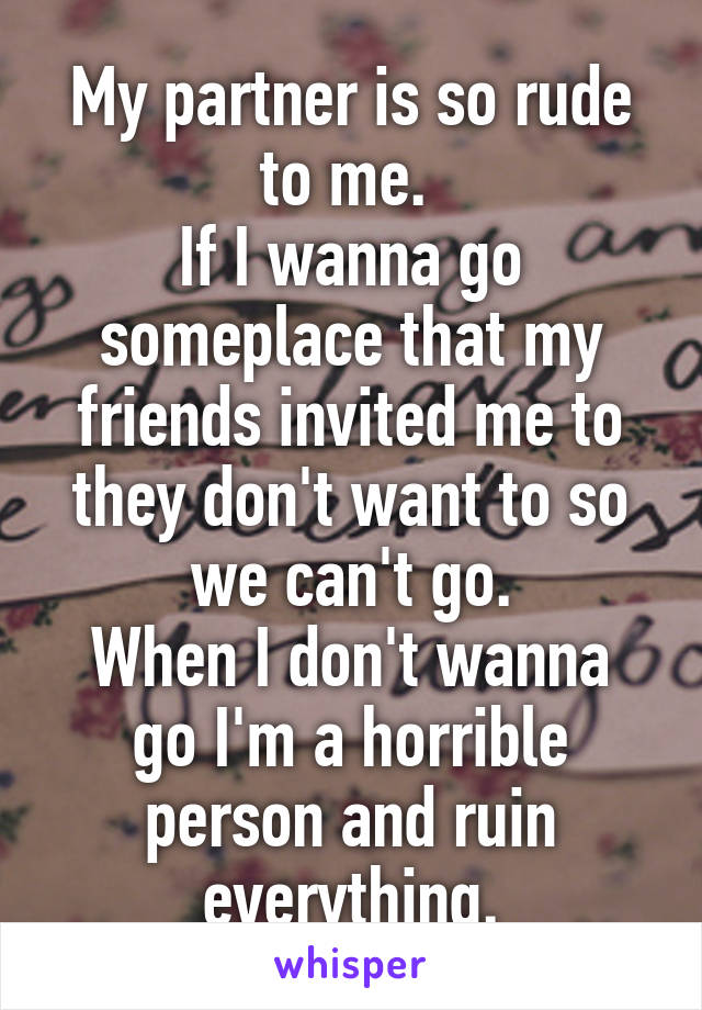 My partner is so rude to me. 
If I wanna go someplace that my friends invited me to they don't want to so we can't go.
When I don't wanna go I'm a horrible person and ruin everything.