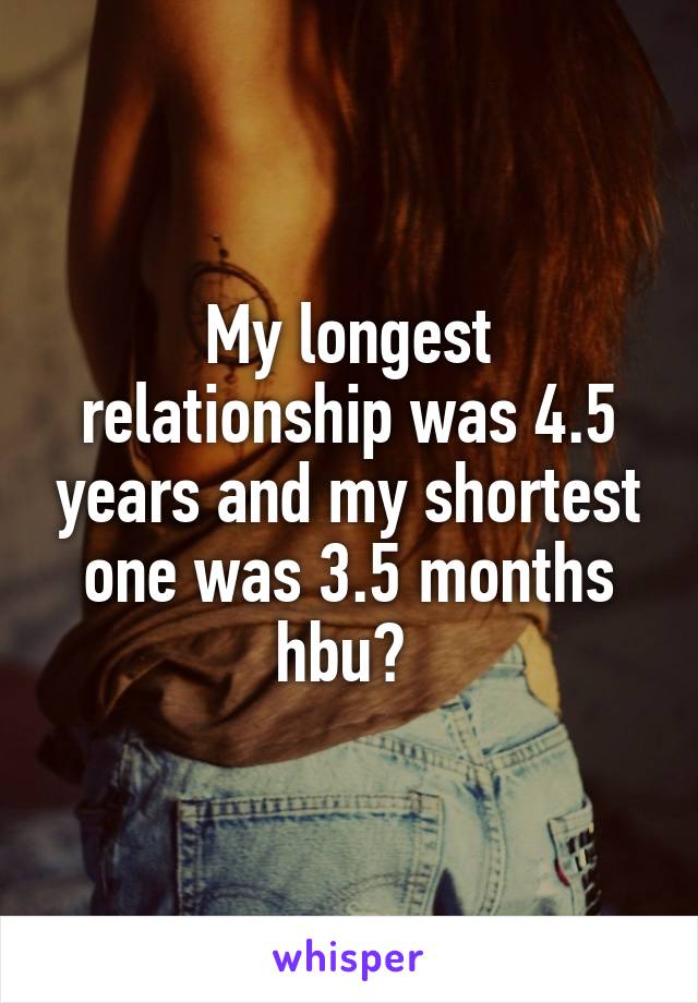 My longest relationship was 4.5 years and my shortest one was 3.5 months hbu? 