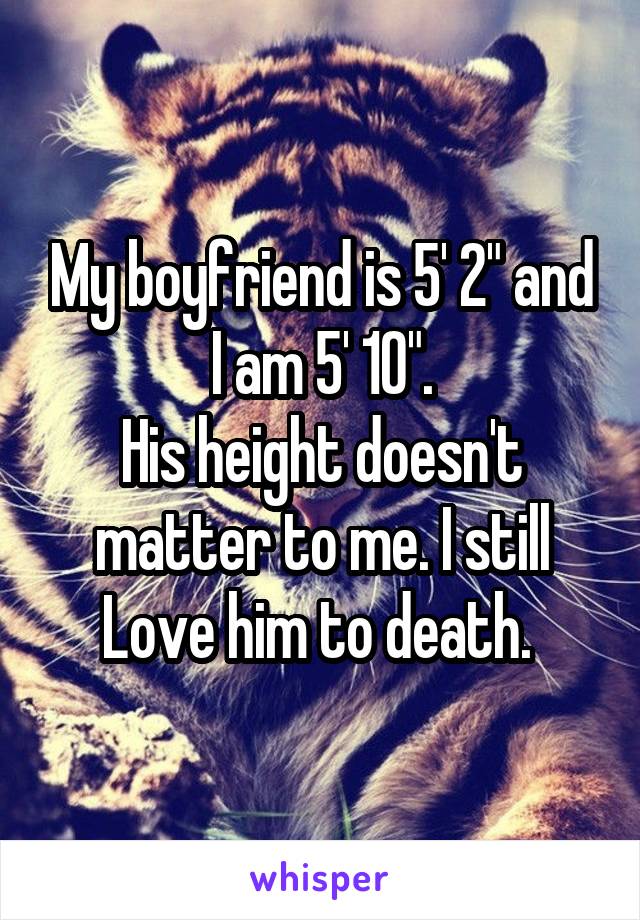 My boyfriend is 5' 2" and I am 5' 10".
His height doesn't matter to me. I still Love him to death. 