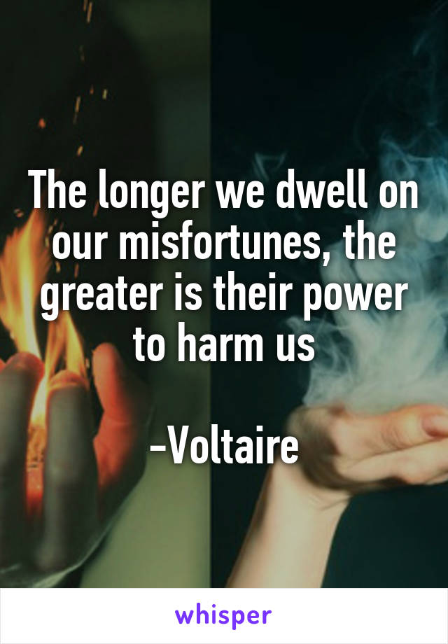 The longer we dwell on our misfortunes, the greater is their power to harm us

-Voltaire