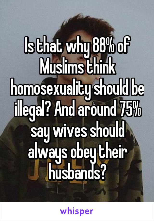 Is that why 88% of Muslims think homosexuality should be illegal? And around 75% say wives should always obey their husbands?