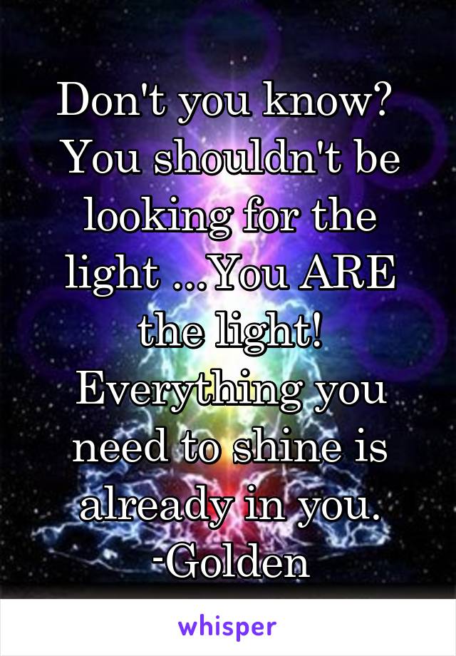 Don't you know? 
You shouldn't be looking for the light ...You ARE the light!
Everything you need to shine is already in you.
-Golden