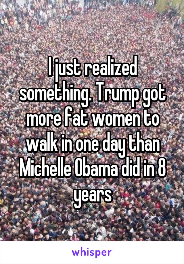 I just realized something. Trump got more fat women to walk in one day than Michelle Obama did in 8 years