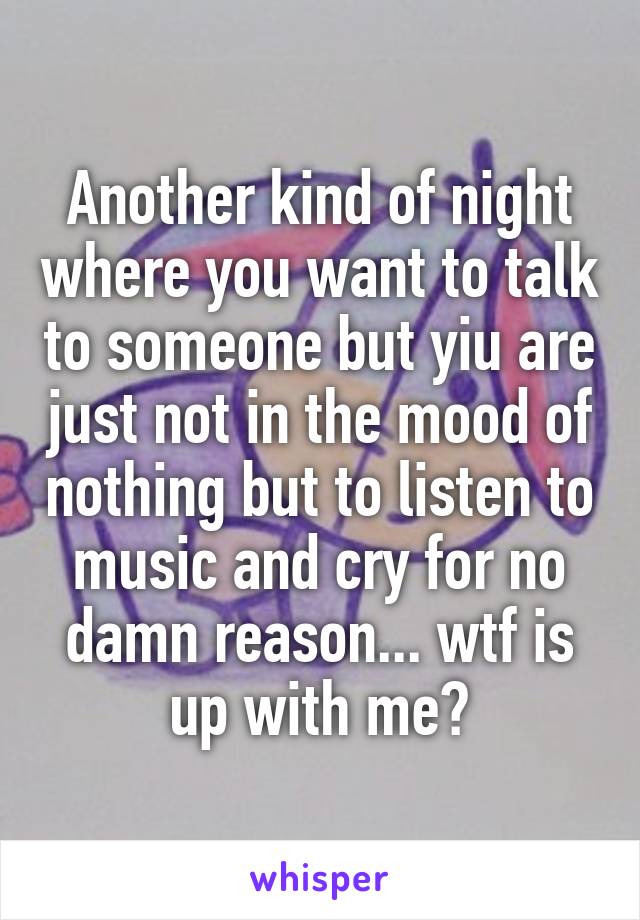 Another kind of night where you want to talk to someone but yiu are just not in the mood of nothing but to listen to music and cry for no damn reason... wtf is up with me?