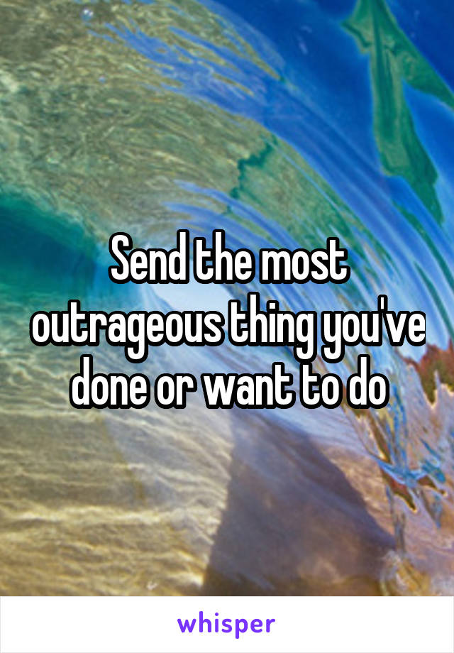 Send the most outrageous thing you've done or want to do