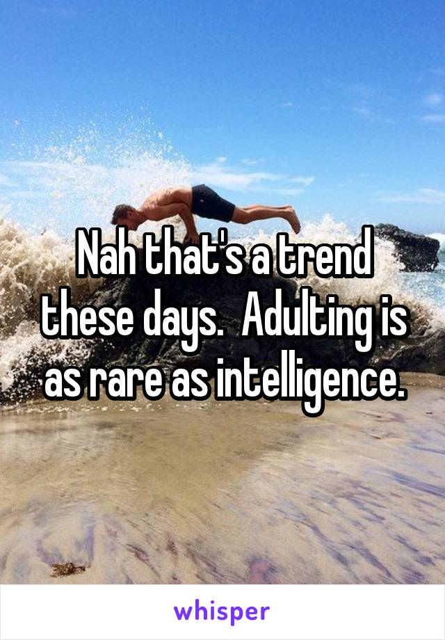 Nah that's a trend these days.  Adulting is as rare as intelligence.