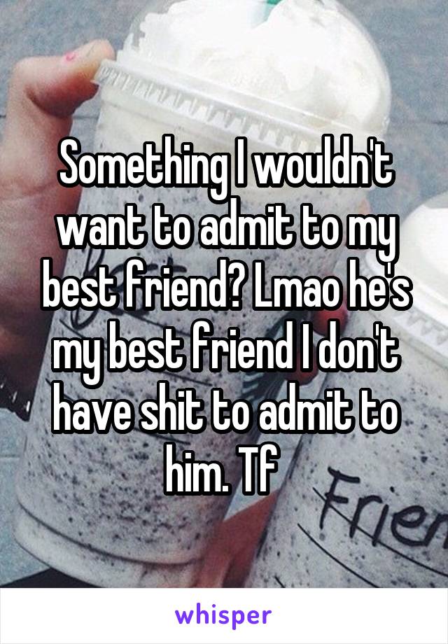 Something I wouldn't want to admit to my best friend? Lmao he's my best friend I don't have shit to admit to him. Tf 