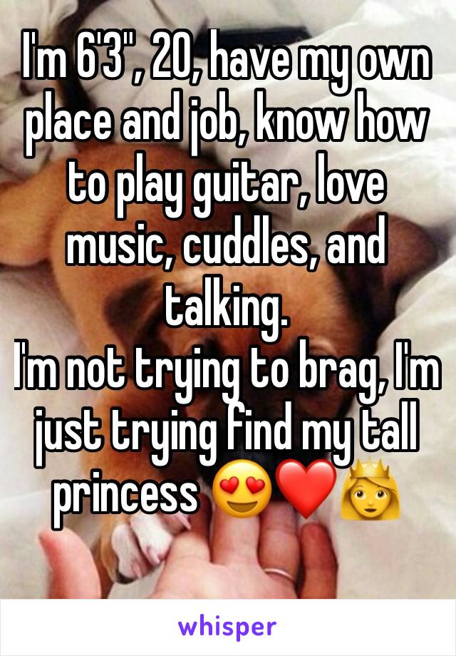 I'm 6'3", 20, have my own place and job, know how to play guitar, love music, cuddles, and talking. 
I'm not trying to brag, I'm just trying find my tall princess 😍❤👸