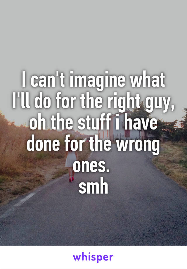 I can't imagine what I'll do for the right guy, oh the stuff i have done for the wrong ones. 
smh