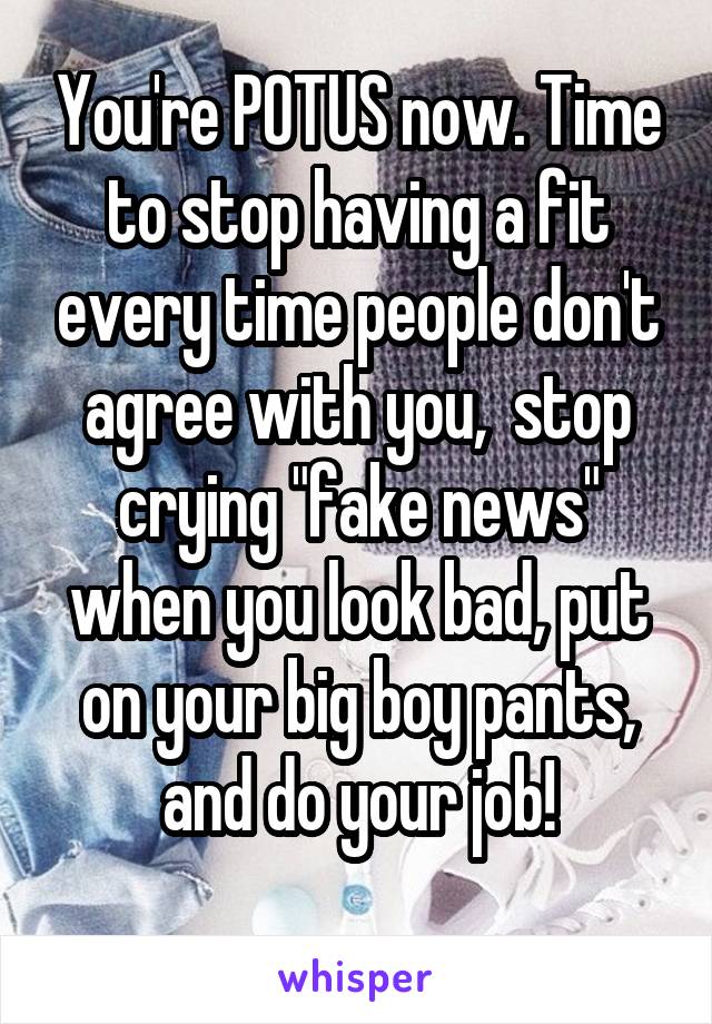 You're POTUS now. Time to stop having a fit every time people don't agree with you,  stop crying "fake news" when you look bad, put on your big boy pants, and do your job!
