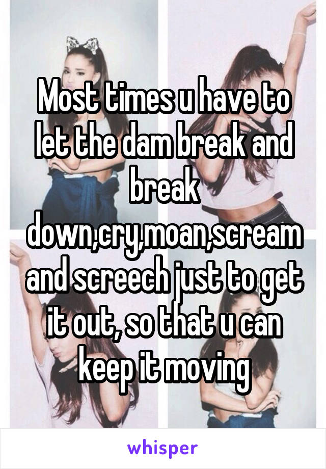 Most times u have to let the dam break and break down,cry,moan,scream and screech just to get it out, so that u can keep it moving