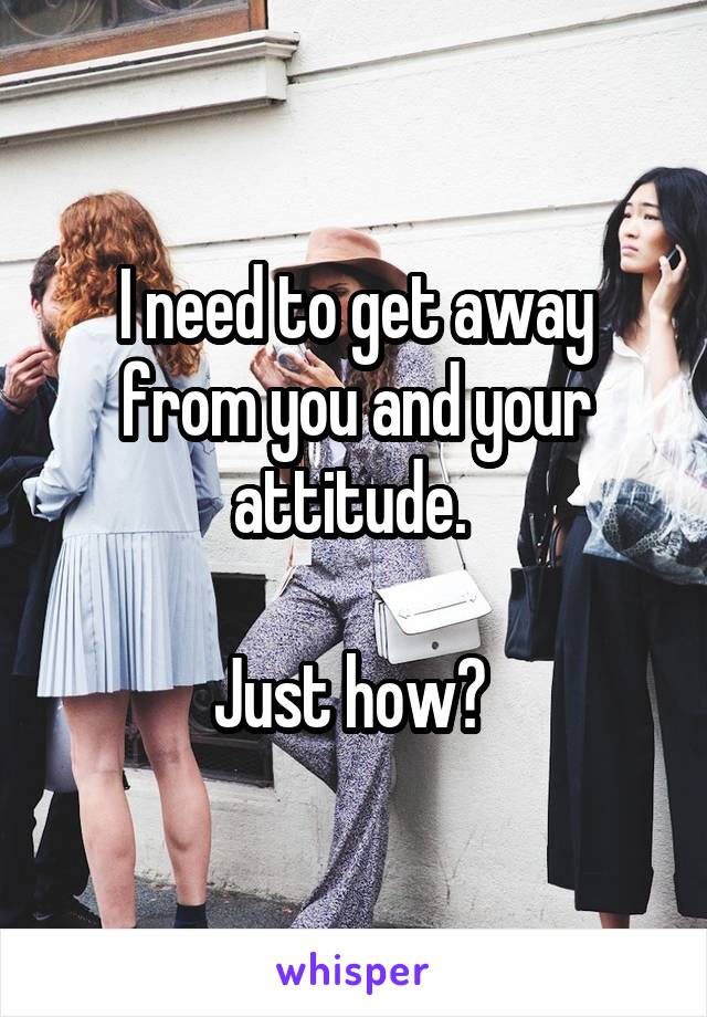 I need to get away from you and your attitude. 

Just how? 