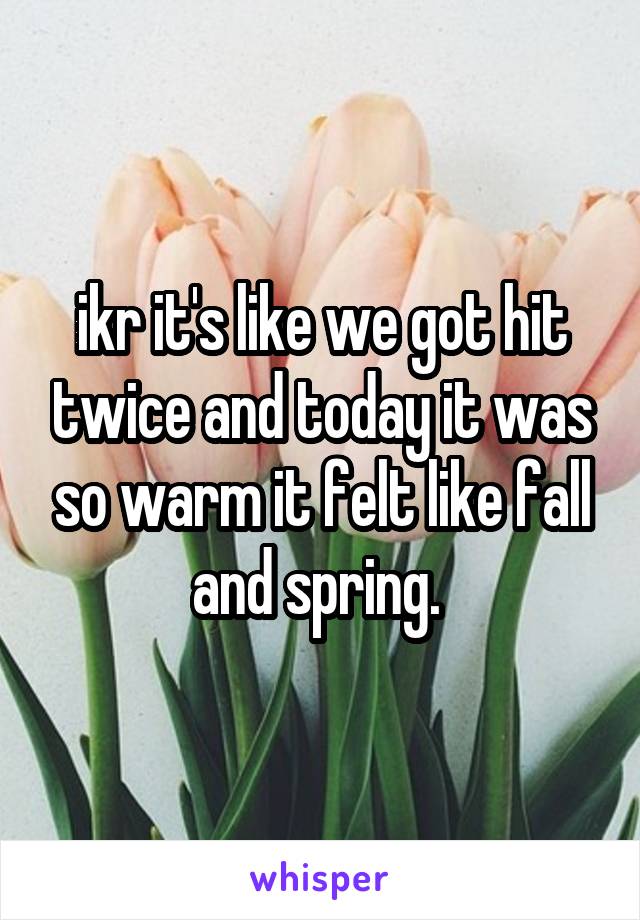 ikr it's like we got hit twice and today it was so warm it felt like fall and spring. 