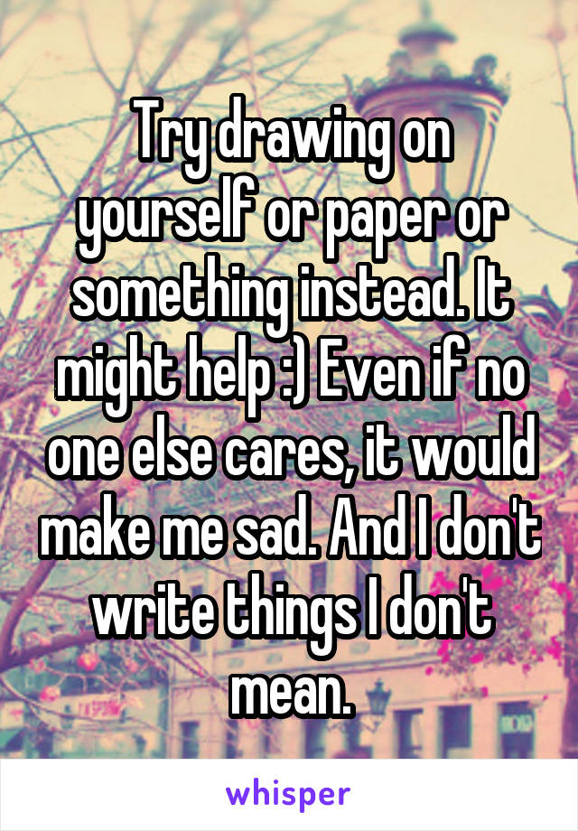 Try drawing on yourself or paper or something instead. It might help :) Even if no one else cares, it would make me sad. And I don't write things I don't mean.