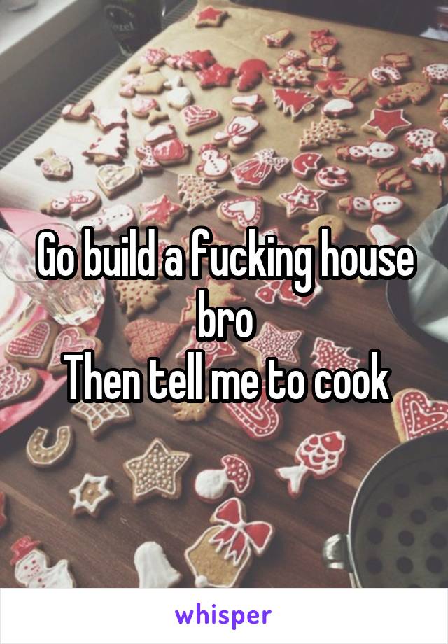 Go build a fucking house bro
Then tell me to cook