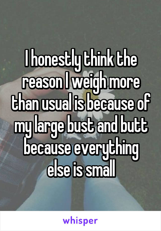 I honestly think the reason I weigh more than usual is because of my large bust and butt because everything else is small