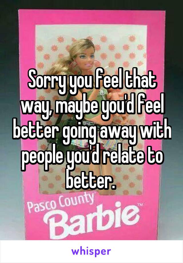 Sorry you feel that way, maybe you'd feel better going away with people you'd relate to better. 