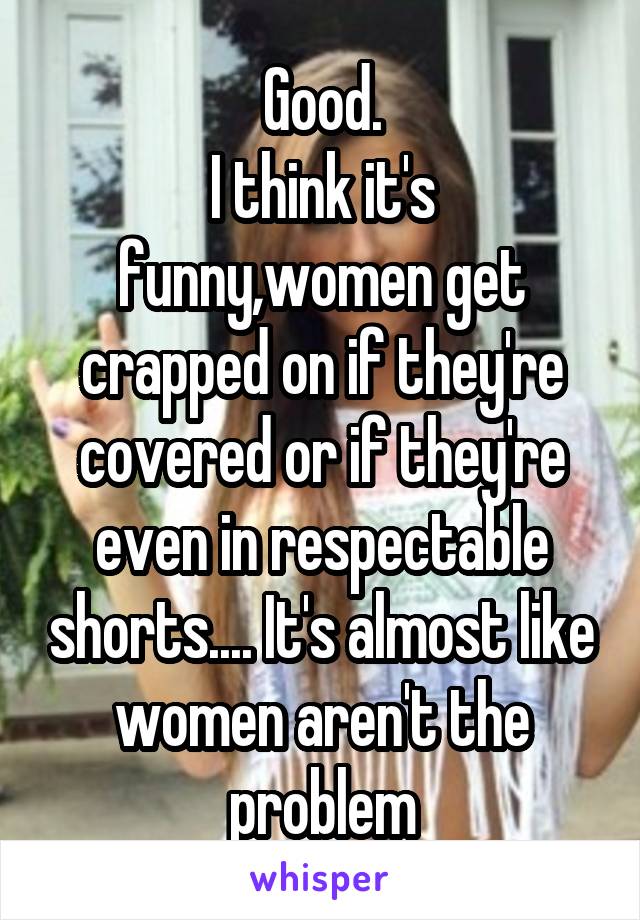 Good.
I think it's funny,women get crapped on if they're covered or if they're even in respectable shorts.... It's almost like women aren't the problem