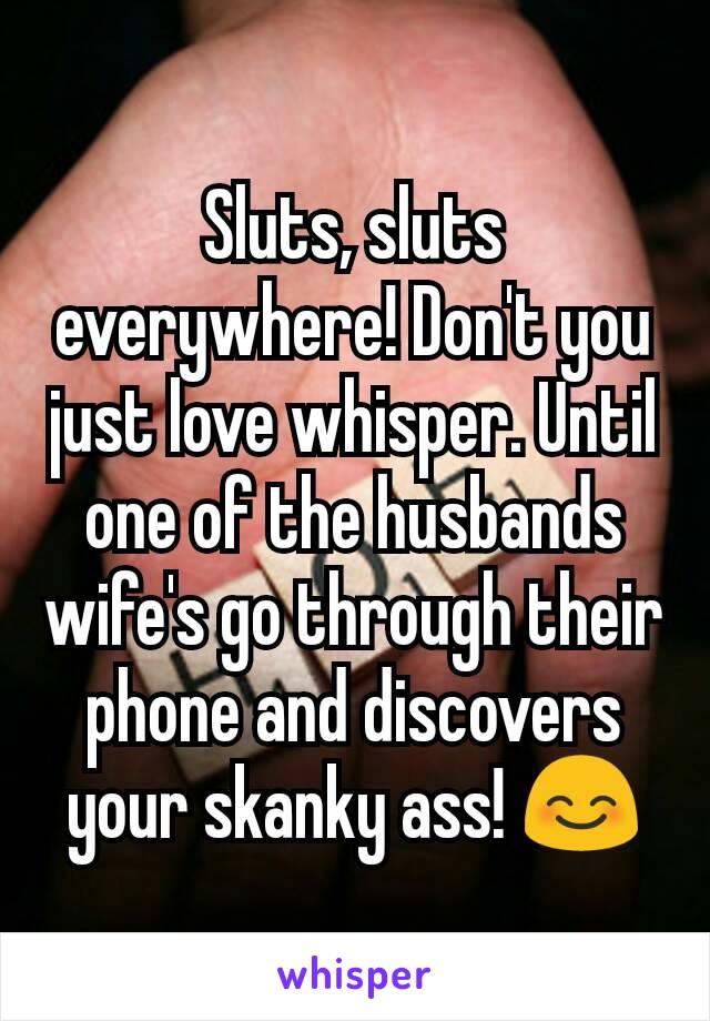 Sluts, sluts everywhere! Don't you just love whisper. Until one of the husbands wife's go through their phone and discovers your skanky ass! 😊