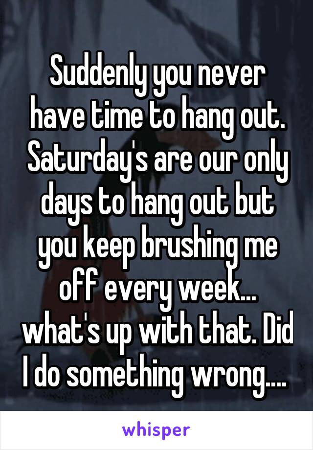 Suddenly you never have time to hang out. Saturday's are our only days to hang out but you keep brushing me off every week... what's up with that. Did I do something wrong.... 