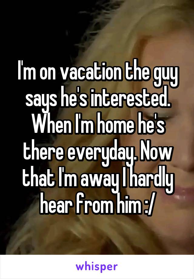 I'm on vacation the guy says he's interested. When I'm home he's there everyday. Now that I'm away I hardly hear from him :/