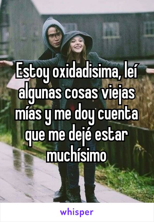 Estoy oxidadisima, leí algunas cosas viejas mías y me doy cuenta que me dejé estar muchísimo