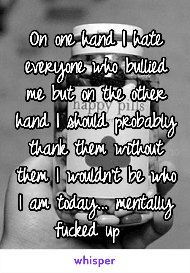 On one hand I hate everyone who bullied me but on the other hand I should probably thank them without them I wouldn't be who I am today... mentally fucked up  