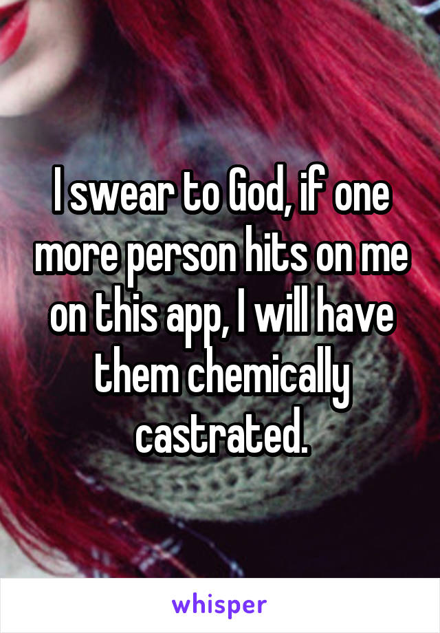 I swear to God, if one more person hits on me on this app, I will have them chemically castrated.