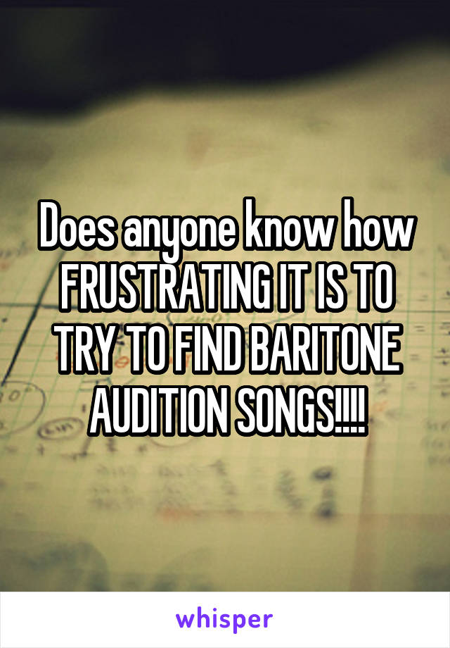 Does anyone know how FRUSTRATING IT IS TO TRY TO FIND BARITONE AUDITION SONGS!!!!