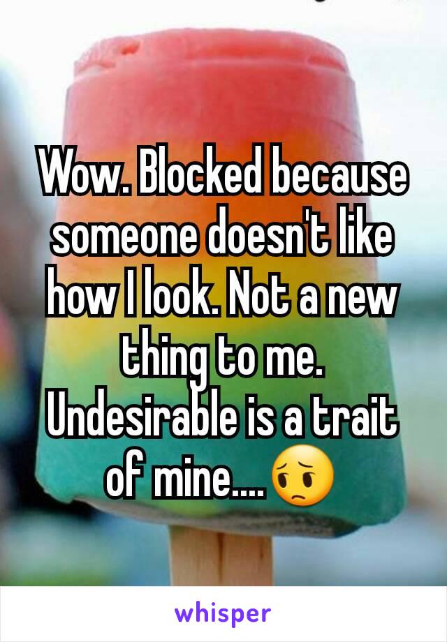 Wow. Blocked because someone doesn't like how I look. Not a new thing to me. Undesirable is a trait of mine....😔