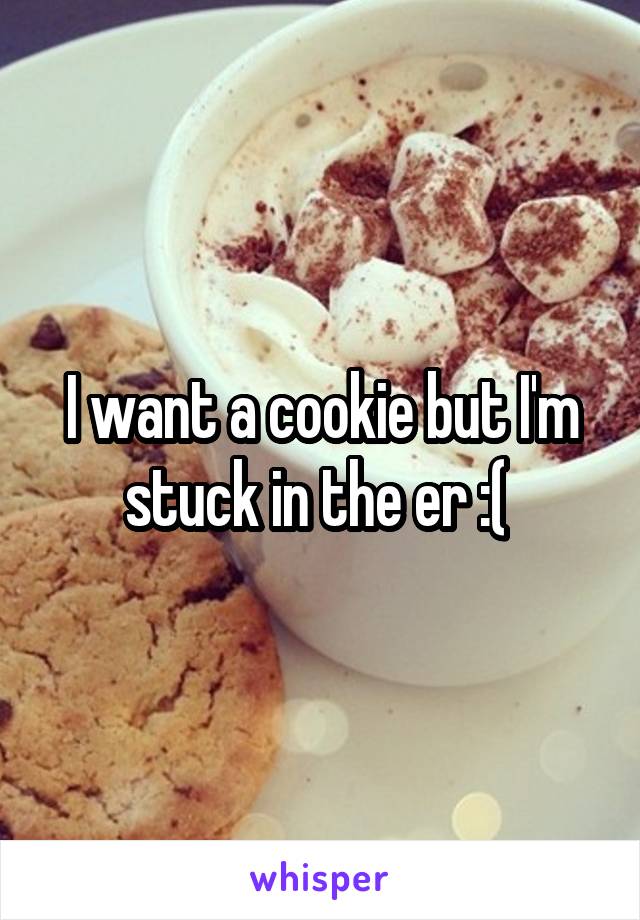 I want a cookie but I'm stuck in the er :( 