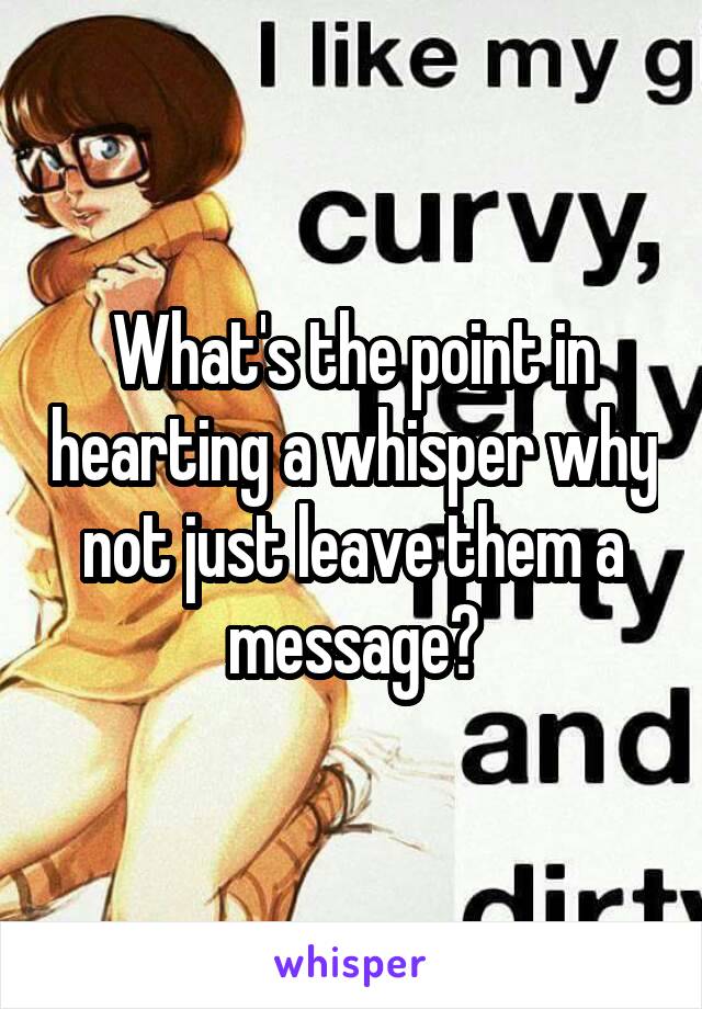 What's the point in hearting a whisper why not just leave them a message?