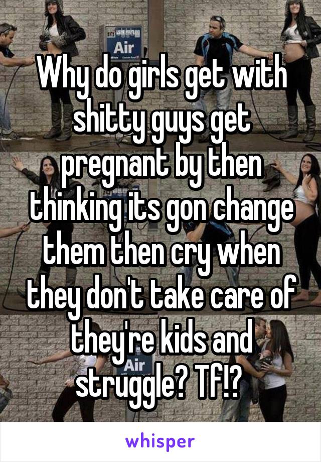 Why do girls get with shitty guys get pregnant by then thinking its gon change them then cry when they don't take care of they're kids and struggle? Tf!? 