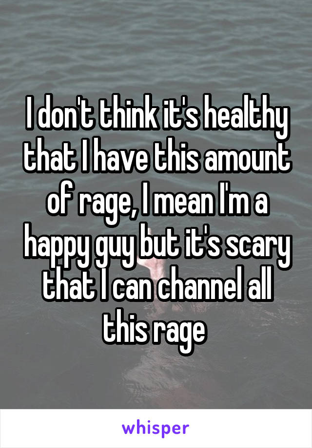 I don't think it's healthy that I have this amount of rage, I mean I'm a happy guy but it's scary that I can channel all this rage 