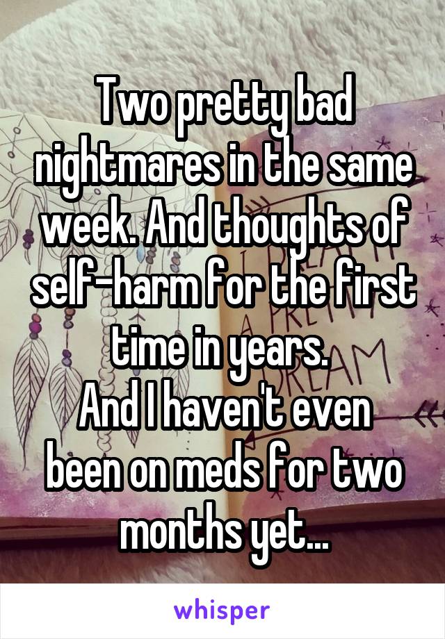 Two pretty bad nightmares in the same week. And thoughts of self-harm for the first time in years. 
And I haven't even been on meds for two months yet...