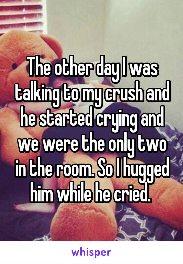 The other day I was talking to my crush and he started crying and we were the only two in the room. So I hugged him while he cried. 