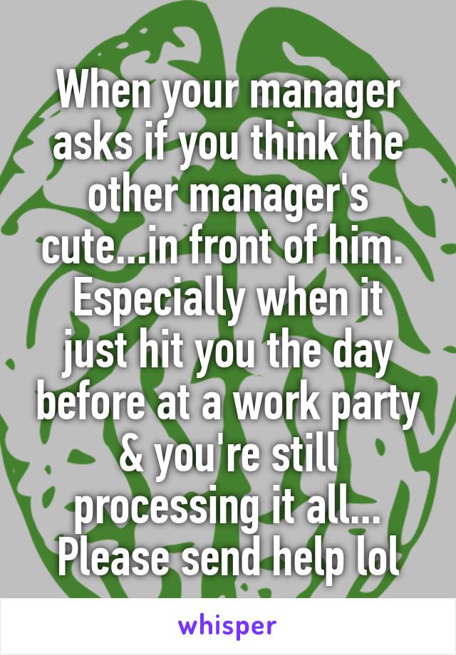 When your manager asks if you think the other manager's cute...in front of him. 
Especially when it just hit you the day before at a work party & you're still processing it all...
Please send help lol