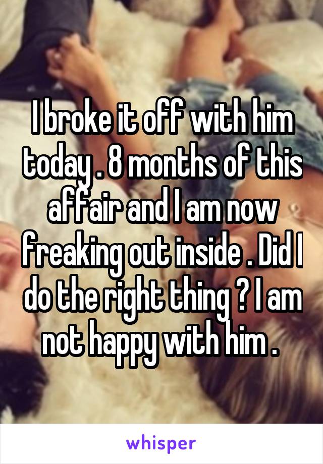 I broke it off with him today . 8 months of this affair and I am now freaking out inside . Did I do the right thing ? I am not happy with him . 