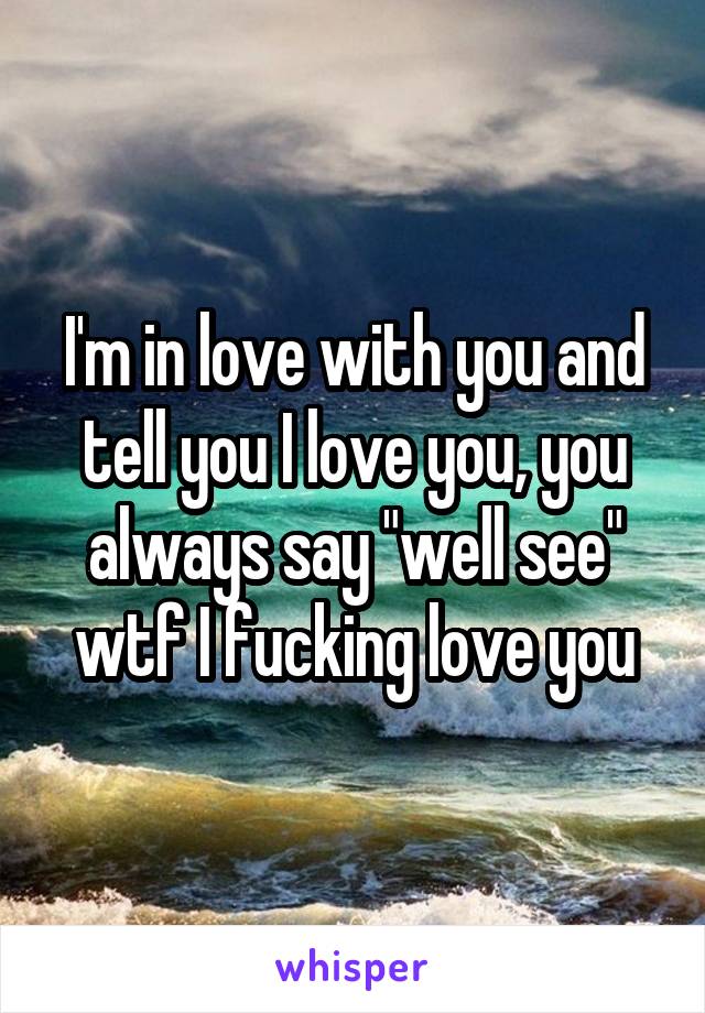 I'm in love with you and tell you I love you, you always say "well see" wtf I fucking love you