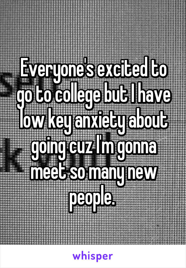 Everyone's excited to go to college but I have low key anxiety about going cuz I'm gonna meet so many new people. 