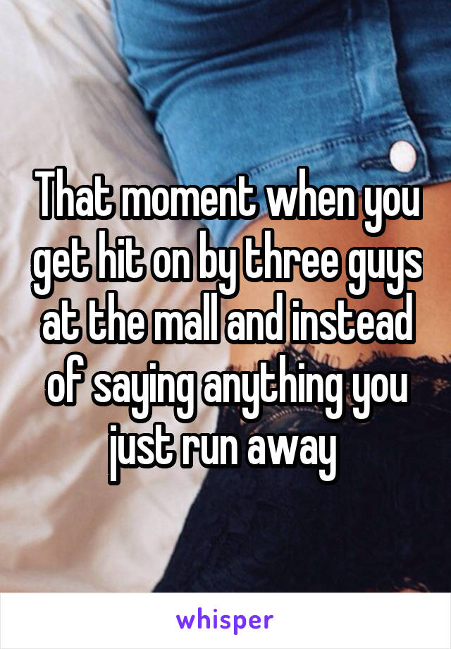 That moment when you get hit on by three guys at the mall and instead of saying anything you just run away 