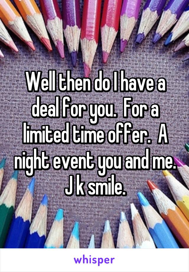 Well then do I have a deal for you.  For a limited time offer.  A night event you and me. J k smile.