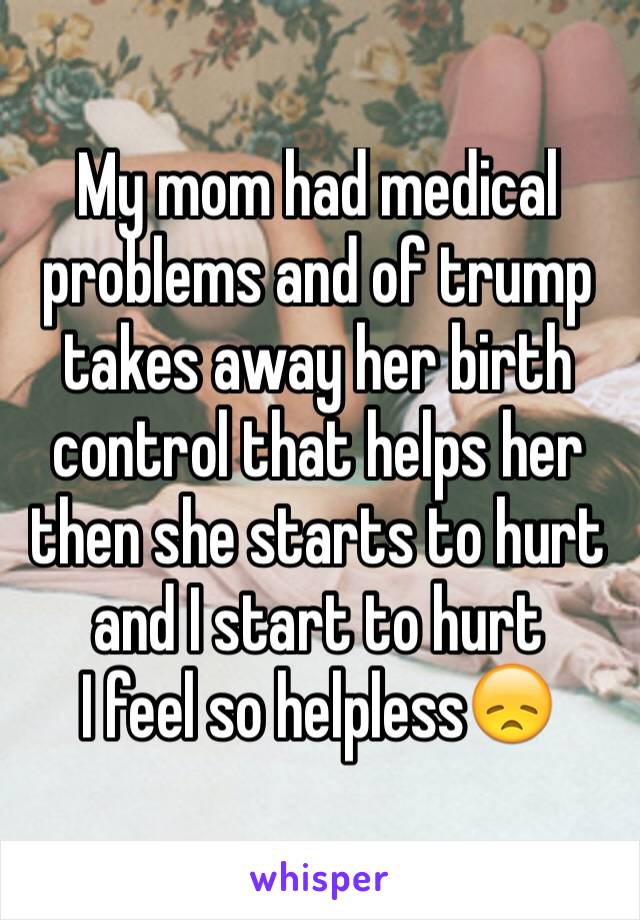 My mom had medical problems and of trump takes away her birth control that helps her then she starts to hurt and I start to hurt
I feel so helpless😞