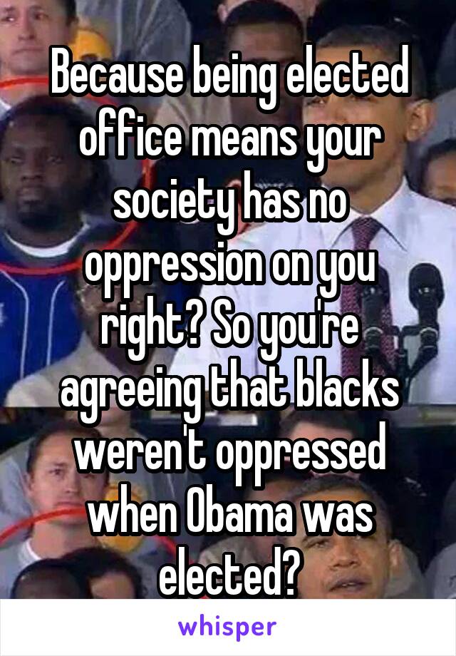 Because being elected office means your society has no oppression on you right? So you're agreeing that blacks weren't oppressed when Obama was elected?