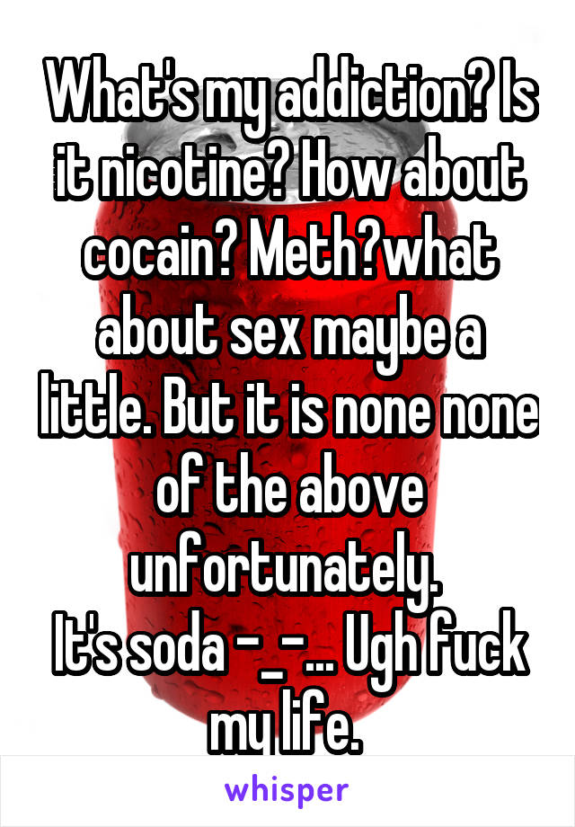 What's my addiction? Is it nicotine? How about cocain? Meth?what about sex maybe a little. But it is none none of the above unfortunately. 
It's soda -_-... Ugh fuck my life. 